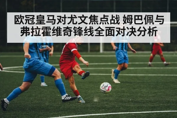 欧冠皇马对尤文焦点战 姆巴佩与弗拉霍维奇锋线全面对决分析 | kaiyun